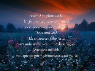Assim é no plano da fé.
     É a fé que nos faz ver o invisível
      e experienciar a sua realidade:
              Deus ama você.
         Ele enviou seu filho Jesus
 para indicar-lhe o caminho da salvação.
            Jesus deu sua vida
para que ninguém permanecesse na morte.
 