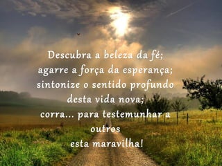 Descubra a beleza da fé;
agarre a força da esperança;
sintonize o sentido profundo
       desta vida nova;
 corra... para testemunhar a
             outros
        esta maravilha!
 