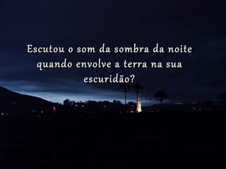 Escutou o som da sombra da noite
  quando envolve a terra na sua
           escuridão?
 