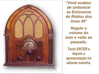 “Você acabou
 de sintonizar
as Emissoras
de Rádios dos
   Anos 40”
   Regule o
  volume do
som e volte ao
   passado.
 Tecle ENTER e
    depois a
apresentação irá
adiante sozinha.
 