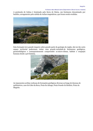 Geografia


                                         Professora: Maria Manuela Santos (Departamento Ciências Sociais e Humanas)

A península de Lisboa é dominada pela Serra de Sintra, um fenómeno denominado por
batólito, enrugamento pela subida de rochas magmáticas, que foram sendo erodidas.




Esta formação teve grande impacto sobre grande parte da geologia da região, daí em tão curto
espaço territorial poderemos visitar uma grande variedade de fenómenos geológicos,
geomorfológicos e consequentemente compreender os micro-climas, habitat e ocupação
humana desde a pré-história.




As imponentes arribas rochosas de formações geológicas diversas ao longo de dezenas de
quilómetros, caso do Cabo da Roca, Praia da Adraga, Praia Grande do Rodízio, Praia do
Magoito.
 