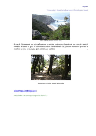 Geografia


                                              Professora: Maria Manuela Santos (Departamento Ciências Sociais e Humanas)




                                  Cimo da Arriba. António Tavares. 2009


Serra de Sintra onde um microclima que propiciou o desenvolvimento de um coberto vegetal
soberbo de entre o qual se observam formas arredondadas de grandes rochas de granitos e
sienitos no que se designa por amontoado caótico                                       .




                              Sienitos entre o arvoredo. António Tavares. 2009




Informação retirada de :

http://www.cm-sintra.pt/Artigo.aspx?ID=4373
 