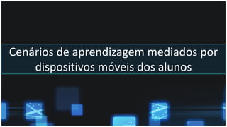 Cenários de aprendizagem mediados por
dispositivos móveis dos alunos
 