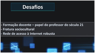 Desafios
- Formação docente – papel do professor do século 21
- Fratura sociocultural
- Rede de acesso à Internet robusta
 