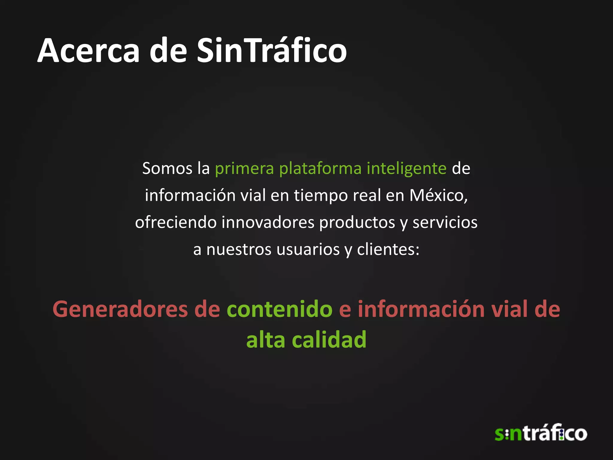 Acerca de SinTráfico

        Somos la primera plataforma inteligente de
        información vial en tiempo real en México,
       ofreciendo innovadores productos y servicios
               a nuestros usuarios y clientes:


Generadores de contenido e información vial de
                 alta calidad
 