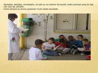 Sentados, deitados, encostados, na sala ou no exterior da escola, todos pararam para ler das
14h 15m às 14h30m.
Como sempre os alunos gostaram muito desta atividade.
 