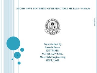 MICRO WAVE SINTERING OF REFRACTORY METALS –W,Mo,Re 
Presentation by 
Suresh Beera 
12ETMM11 
M.Tech-I,2nd Sem., 
Materials Engineering 
SEST, UoH. 
10/24/2014 
1 
 