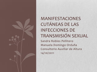 MANIFESTACIONES
CUTÁNEAS DE LAS
INFECCIONES DE
TRANSMISIÓN SEXUAL
Sandra Robles Pellitero
Manuela Domingo Orduña
Consultorio Auxiliar de Altura
14/10/2011
 