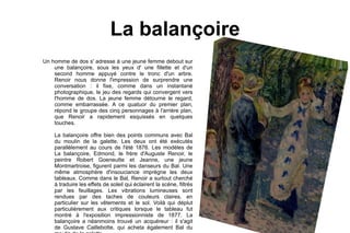La balançoire Un homme de dos s' adresse á une jeune femme debout sur une balançoire, sous les yeux d' une fillette et d'un second homme appuyé contre le tronc d'un arbre. Renoir nous donne l'impression de surprendre une conversation : il fixe, comme dans un instantané photographique, le jeu des regards qui convergent vers l'homme de dos. La jeune femme détourne le regard, comme embarrassée. A ce quatuor du premier plan, répond le groupe des cinq personnages à l'arrière plan, que Renoir a rapidement esquissés en quelques touches. La balançoire offre bien des points communs avec Bal du moulin de la galette. Les deux ont été exécutés parallèlement au cours de l'été 1876. Les modèles de La balançoire, Edmond, le frère d'Auguste Renoir, le peintre Robert Goeneutte et Jeanne, une jeune Montmartroise, figurent parmi les danseurs du Bal. Une même atmosphère d'insouciance imprègne les deux tableaux. Comme dans le Bal, Renoir a surtout cherché à traduire les effets de soleil qui éclairent la scène, filtrés par les feuillages. Les vibrations lumineuses sont rendues par des taches de couleurs claires, en particulier sur les vêtements et le sol. Voilà qui déplut particulièrement aux critiques lorsque le tableau fut montré à l'exposition impressionniste de 1877. La balançoire a néanmoins trouvé un acquéreur : il s'agit de Gustave Caillebotte, qui acheta également Bal du moulin de la galette.  