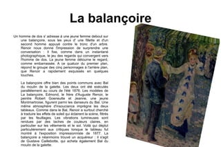 La balançoire Un homme de dos s' adresse á une jeune femme debout sur une balançoire, sous les yeux d' une fillette et d'un second homme appuyé contre le tronc d'un arbre. Renoir nous donne l'impression de surprendre une conversation : il fixe, comme dans un instantané photographique, le jeu des regards qui convergent vers l'homme de dos. La jeune femme détourne le regard, comme embarrassée. A ce quatuor du premier plan, répond le groupe des cinq personnages à l'arrière plan, que Renoir a rapidement esquissés en quelques touches. La balançoire offre bien des points communs avec Bal du moulin de la galette. Les deux ont été exécutés parallèlement au cours de l'été 1876. Les modèles de La balançoire, Edmond, le frère d'Auguste Renoir, le peintre Robert Goeneutte et Jeanne, une jeune Montmartroise, figurent parmi les danseurs du Bal. Une même atmosphère d'insouciance imprègne les deux tableaux. Comme dans le Bal, Renoir a surtout cherché à traduire les effets de soleil qui éclairent la scène, filtrés par les feuillages. Les vibrations lumineuses sont rendues par des taches de couleurs claires, en particulier sur les vêtements et le sol. Voilà qui déplut particulièrement aux critiques lorsque le tableau fut montré à l'exposition impressionniste de 1877. La balançoire a néanmoins trouvé un acquéreur : il s'agit de Gustave Caillebotte, qui acheta également Bal du moulin de la galette.  