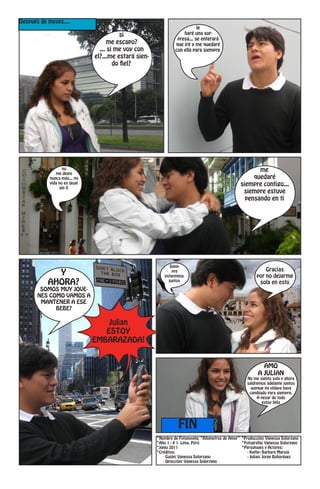 Después de meses....
                                                                           le
                                         si                         haré una sor-
                                                                 presa... se enterará
                                     me escapo?                 que iré y me quedaré
                                 ... si me voy con              con ella para siempre
                               el?...me estará sien-
                                       do fiel?




                   no                                                                                    me
               me dejes
            nunca más... mi                                                                            quedaré
            vida no es igual                                                                      siempre contigo...
                 sin ti
                                                                                                   siempre estuve
                                                                                                    pensando en ti




                                                              Siem-
                                                                                                               Gracias
             Y                                                 pre
                                                           estaremos                                       por no dejarme
           AHORA?                                            juntos                                         sola en esto
        SOMOS MUY JOVE-
       NES COMO VAMOS A
        MANTENER A ESE
             BEBE?

                                   Julian
                                  ESTOY
                               EMBARAZADA!


                                                                                                             AMO
                                                                                                           A JULIAN
                                                                                                      No me siento sola y ahora
                                                                                                      saldremos adelante juntos
                                                                                                        aunque mi vidaya haya
                                                                                                       cambiado para siempre.
                                                                                                           A pesar de todo
                                                                                                              estoy feliz




                                                                  FIN
                                                       *Nombre de Fotonovela: “Kilometros de Amor” *Producción: Vanessa Solorzano
                                                       *Año 1 - # 1- Lima, Perú                    *Fotografía: Vanessa Solorzano
                                                       *Junio 2011                                 *Personajes y Actores:
                                                       *Créditos:                                     - Kathy: Barbara Maruja
                                                          - Guión: Vanessa Solorzano                  - Julian: Jorge Bohorguez
                                                          - Dirección: Vanessa Solorzano
 