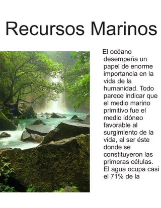 Recursos Marinos
          El océano
          desempeña un
          papel de enorme
          importancia en la
          vida de la
          humanidad. Todo
          parece indicar que
          el medio marino
          primitivo fue el
          medio idóneo
          favorable al
          surgimiento de la
          vida, al ser éste
          donde se
          constituyeron las
          primeras células.
          El agua ocupa casi
          el 71% de la
 