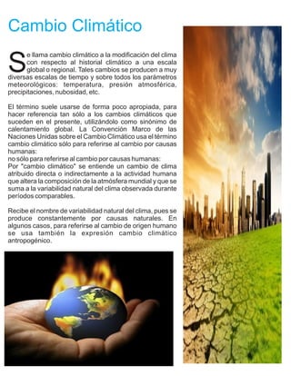 Cambio Climático

S
      e llama cambio climático a la modificación del clima
      con respecto al historial climático a una escala
      global o regional. Tales cambios se producen a muy
diversas escalas de tiempo y sobre todos los parámetros
meteorológicos: temperatura, presión atmosférica,
precipitaciones, nubosidad, etc.

El término suele usarse de forma poco apropiada, para
hacer referencia tan sólo a los cambios climáticos que
suceden en el presente, utilizándolo como sinónimo de
calentamiento global. La Convención Marco de las
Naciones Unidas sobre el Cambio Climático usa el término
cambio climático sólo para referirse al cambio por causas
humanas:
no sólo para referirse al cambio por causas humanas:
Por "cambio climático" se entiende un cambio de clima
atribuido directa o indirectamente a la actividad humana
que altera la composición de la atmósfera mundial y que se
suma a la variabilidad natural del clima observada durante
períodos comparables.

Recibe el nombre de variabilidad natural del clima, pues se
produce constantemente por causas naturales. En
algunos casos, para referirse al cambio de origen humano
se usa también la expresión cambio climático
antropogénico.
 