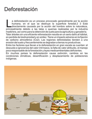 Deforestación

L
      a deforestación es un proceso provocado generalmente por la acción
      humana, en el que se destruye la superficie forestal.2 3 Está
      directamente causada por la acción del hombre sobre la naturaleza,
principalmente debido a las talas o quemas realizadas por la industria
maderera, así como para la obtención de suelo para la agricultura y ganadería.
Talar árboles sin una eficiente reforestación resulta en un serio daño al hábitat,
en perdida de biodiversidad y en aridez. Tiene un impacto adverso en la fijación
de carbono atmosférico (Co2). Las regiones deforestadas tienden a una
erosión del suelo y frecuentemente se degradan a tierras no productivas.
Entre los factores que llevan a la deforestación en gran escala se cuentan: el
descuido e ignorancia del valor intrínseco, la falta de valor atribuido, el manejo
poco responsable de la forestación y leyes medioambientales deficientes.
En muchos países la deforestación causa extinción, cambios en las
condiciones climáticas, desertificación y desplazamiento de poblaciones
indígenas.
 