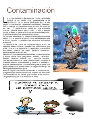 Contaminación
L
      a contaminación es la alteración nociva del estado
      natural de un medio como consecuencia de la
      introducción de un agente totalmente ajeno a ese
medio (contaminante), causando inestabilidad, desorden,
daño o malestar en un ecosistema, en el medio físico o en un
ser vivo.1 El contaminante puede ser una sustancia
química, energía (como sonido, calor, o luz), o incluso
genes. A veces el contaminante es una sustancia extraña,
una forma de energía, o una sustancia natural.
Es siempre una alteración negativa del estado natural del
medio, y por lo general, se genera como consecuencia de la
actividad humana considerándose una forma de impacto
ambiental.
La contaminación puede ser clasificada según el tipo de
fuente de donde proviene. O por el tipo de contaminante que
emite o medio que contamina, por ejemplo contaminación
atmosférica, hídrica, del suelo, genética, radioactiva,
electromagnética, térmica, etc.
Existen muchos agentes contaminantes, como sustancias
químicas (entre ellas plaguicidas, cianuro, herbicidas,
metales pesados, dioxinas, etc.), residuos urbanos,
petróleo y sus derivados, radiaciones ionizaste. Todos estos
producen muchas enfermedades y daños a la naturaleza.
Además existen muchos contaminantes gaseosos que son
generadores de las lluvias ácidas, el agujero en la capa de
ozono y el calentamiento global.
Además hay muchas formas de combatir la contaminación,
y legislaciones internacionales que regulan las emisiones
contaminantes de los países que ardieren estas políticas.
Un ejemplo conocido es el Protocolo de Kioto.
 