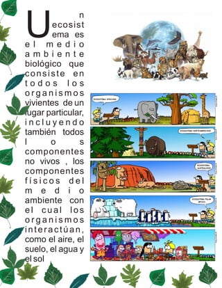 U
               n
        ecosist
        ema es
e l m e d i o
ambiente
biológico que
consiste en
todos los
organismos
vivientes de un
lugar particular,
incluyendo
también todos
l      o       s
componentes
no vivos , los
componentes
físicos del
m e d i o
ambiente con
el cual los
organismos
interactúan,
como el aire, el
suelo, el agua y
el sol
 