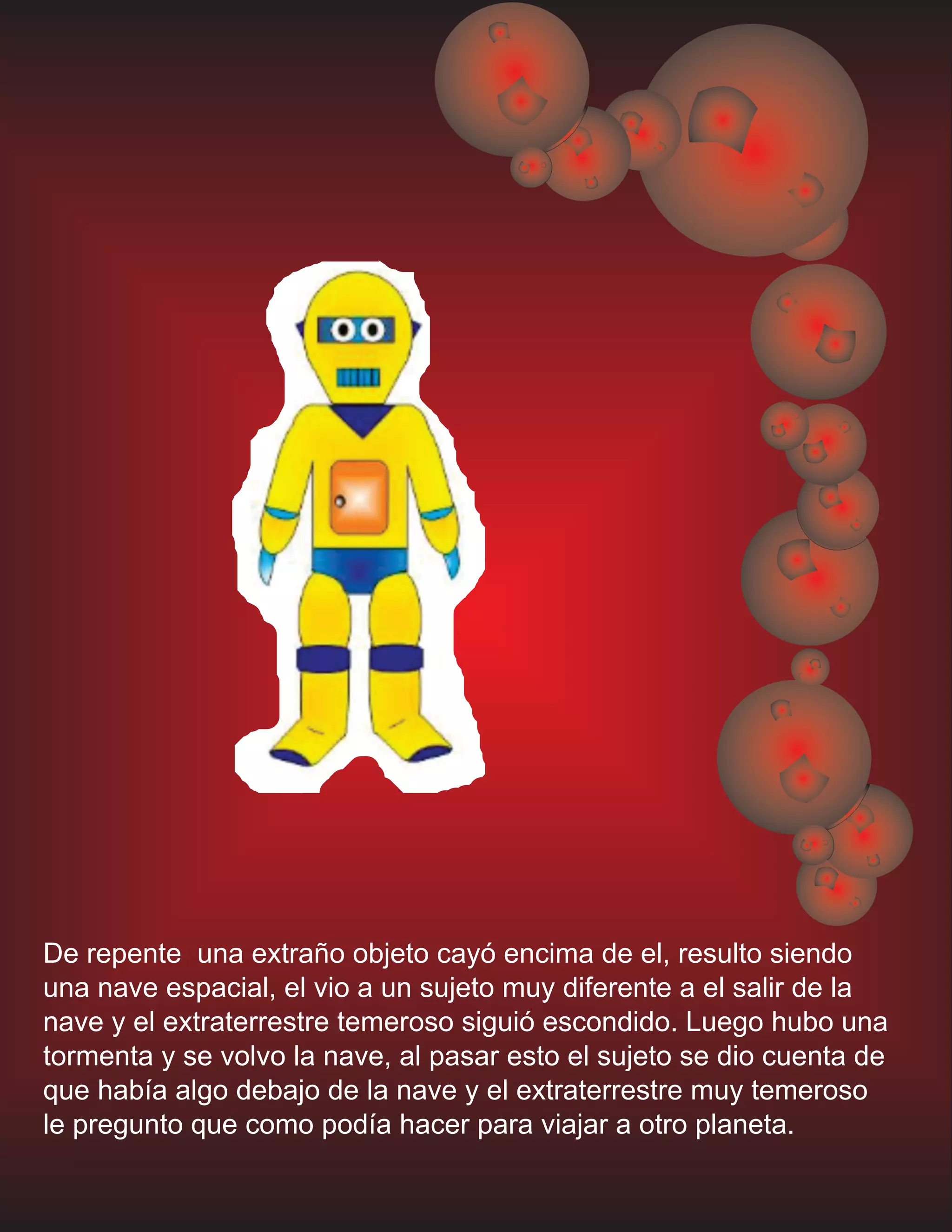 De repente una extraño objeto cayó encima de el, resulto siendo
una nave espacial, el vio a un sujeto muy diferente a el salir de la
nave y el extraterrestre temeroso siguió escondido. Luego hubo una
tormenta y se volvo la nave, al pasar esto el sujeto se dio cuenta de
que había algo debajo de la nave y el extraterrestre muy temeroso
le pregunto que como podía hacer para viajar a otro planeta.