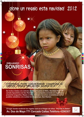Sin título-1.pdf 1 01/11/2012 09:35:58 p.m.
done un regalo esta navidad 2012
C
M
Y
CM
MY
CY
CMY
K
DIBUJANDO
SONRISAS
AYUDEMOS AL PADRE CARLOS ENRIQUE VASQUÉZ CON SU
CAMPAÑA “REGALO PARA UN NIÑO, NAVIDAD 2012”
Se invita a todos a la colecta un "Regalo para un Niño, Navidad 2012- Vi-
cariato Apostólico de San Ramón", esta campaña consiste en regalar un
presente (Juguetes, Ropa) a niños de bajos recursos económicos de los
pueblos aledaños a la cuidad de Oxapampa, San Ramón.
El lugar donde recibirán los regalos será en el Hogar de niños “Posada de Belén”
Av. Dos de Mayo 771 Cercado Callao.Teléfono 4296307