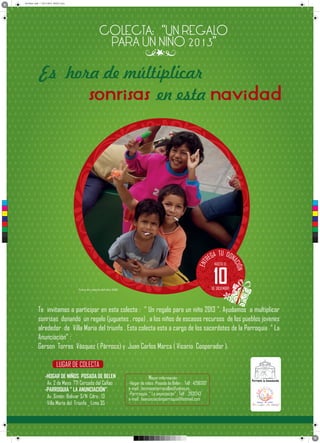Sin título-1.pdf 1 03/11/2013 09:50:11 p.m.
en esta
C
M
Y
CM
MY
CY
CMY
K
ENT
ÓN
ACI
TU
EGA DON
R
Te invitamos a participar en esta colecta : “ Un regalo para un niño 2013 ”. Ayudamos a multiplicar
sonrisas donando un regalo (juguetes , ropa) , a los niños de escasos recursos de los pueblos jovenes
alrededor de Villa Maria del triunfo . Esta colecta esta a cargo de los sacerdotes de la Parroquia “ La
Anunciación” :
Gerson Torres Vásquez ( Párroco) y Juan Carlos Marca ( Vicario Cooperador ).
-HOGAR DE NIÑOS POSADA DE BELEN
Av. 2 de Mayo 771 Cercado del Callao
-PARROQUIA “ LA ANUNCIACIÓN”
Av. Simón Bolivar S/N Cdra . 13
Villa Maria del Triunfo _ Lima 35