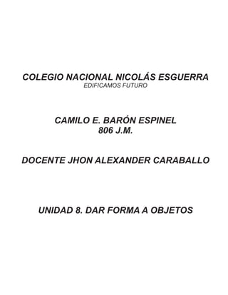 COLEGIO NACIONAL NICOLÁS ESGUERRA
EDIFICAMOS FUTURO
CAMILO E. BARÓN ESPINEL
806 J.M.
DOCENTE JHON ALEXANDER CARABALLO
UNIDAD 8. DAR FORMA A OBJETOS
 