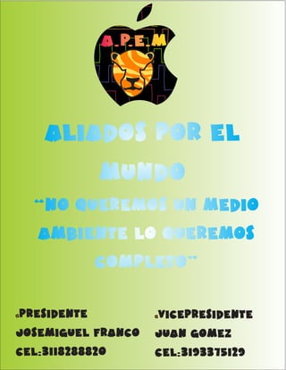 AA..PP..EE..MM 
aliados por el 
mundo 
“no queremos un medio 
ambiente lo queremos 
completo” 
AA..PP..EE..MM presidente 
josemiguel franco 
cel:3118288820 
vicepresidente 
juan gomez 
cel:3193375129 
AA..PP..EE..MM 
