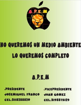 AAA...PPP...EEE...MMM 
no queremos un medio ambiente 
lo queremos completo 
a.p.e.m 
AAA...PPP...EEE...MMM presidente 
josemiguel franco 
cel:3118288820 
vicepresidente 
juan gomez 
cel:3193375129 
AAA...PPP...EEE...MMM 
 