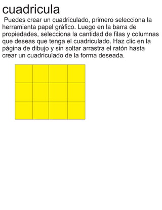 cuadricula
Puedes crear un cuadriculado, primero selecciona la
herramienta papel gráfico. Luego en la barra de
propiedades, selecciona la cantidad de filas y columnas
que deseas que tenga el cuadriculado. Haz clic en la
página de dibujo y sin soltar arrastra el ratón hasta
crear un cuadriculado de la forma deseada.
 