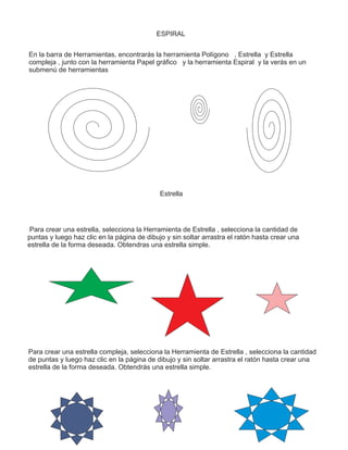 ESPIRAL
En la barra de Herramientas, encontrarás la herramienta Polígono , Estrella y Estrella
compleja , junto con la herramienta Papel gráfico y la herramienta Espiral y la verás en un
submenú de herramientas
Estrella
Para crear una estrella, selecciona la Herramienta de Estrella , selecciona la cantidad de
puntas y luego haz clic en la página de dibujo y sin soltar arrastra el ratón hasta crear una
estrella de la forma deseada. Obtendras una estrella simple.
Para crear una estrella compleja, selecciona la Herramienta de Estrella , selecciona la cantidad
de puntas y luego haz clic en la página de dibujo y sin soltar arrastra el ratón hasta crear una
estrella de la forma deseada. Obtendrás una estrella simple.
 