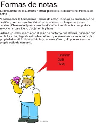 Formas de notas
Se encuentra en el submenú Formas perfectas, la herramienta Formas de
notas .
Al seleccionar la herramienta Formas de notas , la barra de propiedades se
modiﬁca, para mostrar los atributos de la herramienta que podemos
cambiar. Observa la ﬁgura, verás los distintos tipos de notas que podrás
seleccionar para luego dibujar en la página.
Además puedes seleccionar el estilo de contorno que desees, haciendo clic
en la lista desplegable estilo de contorno que se encuentra en la barra de
propiedades. Al ﬁnal de la lista hay un botón Otro..., allí puedes crear tu
propio estilo de contorno.
!ummm
que
rico¡
 