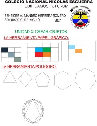 COLEGIO NACIONAL NICOLÁS ESGUERRA
EDIFICAMOS FUTURUM
ESNEIDER ALEJANDRO HERRERA ROMERO
SANTIAGO GUARÍN GUIÓ 807
UNIDAD 3: CREAR OBJETOS.
LA HERRAMIENTA PAPEL GRÁFICO:
LA HERRAMIENTA POLÍGONO:
 