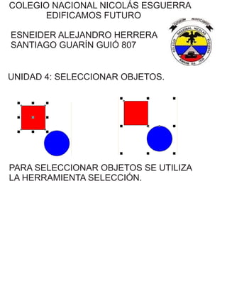 COLEGIO NACIONAL NICOLÁS ESGUERRA
EDIFICAMOS FUTURO
ESNEIDER ALEJANDRO HERRERA
SANTIAGO GUARÍN GUIÓ 807
UNIDAD 4: SELECCIONAR OBJETOS.
PARA SELECCIONAR OBJETOS SE UTILIZA
LA HERRAMIENTA SELECCIÓN.
 