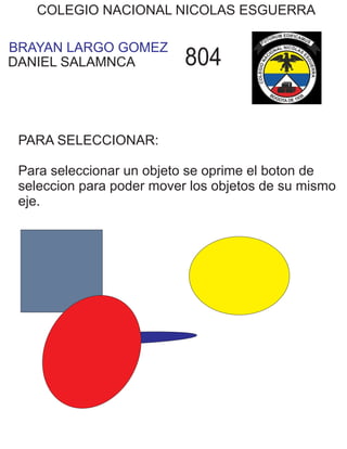 BRAYAN LARGO GOMEZ
COLEGIO NACIONAL NICOLAS ESGUERRA
DANIEL SALAMNCA 804
PARA SELECCIONAR:
Para seleccionar un objeto se oprime el boton de
seleccion para poder mover los objetos de su mismo
eje.
 
