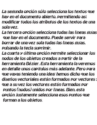 La segunda opción sólo selecciona los textos que
hay en el documento abierto, permitiendo así
modificar todos los atributos de los textos de una
sola vez.
La tercera opción selecciona todas las líneas guías
que hay en el documento. Puede servir para
borrar de una vez sola todas las líneas guías,
pulsando la tecla suprimir.
La cuarta y última opción permite seleccionar los
nodos de los objetos creados a partir de la
herramienta Bézier. Esta herramienta la veremos
en detalle unos capítulos más adelante. Pero para
que vayas teniendo una idea: hemos dicho que los
diseños vectoriales están formados por vectores y
que a su vez los vectores están formados por
puntos (nodos) unidos por líneas. Bien, esta
opción justamente selecciona esos puntos que
forman a los objetos.
 