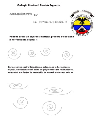 Colegio Nacional Nicolás Esguerra
Juan Sebastián Parra
La Herramienta Espiral 2
801
Puedes crear un espiral simétrica, primero selecciona
la herramienta espiral
Para crear un espiral logarítmica, selecciona la herramienta
espiral. Selecciona en la barra de propiedades las revoluciones
de espiral y el factor de expansión de espiral (este valor sólo se
 