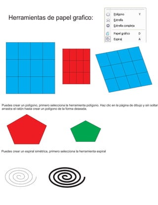 Herramientas de papel grafico:
Puedes crear un polígono, primero selecciona la herramienta polígono. Haz clic en la página de dibujo y sin soltar
arrastra el ratón hasta crear un polígono de la forma deseada.
Puedes crear un espiral simétrica, primero selecciona la herramienta espiral
 