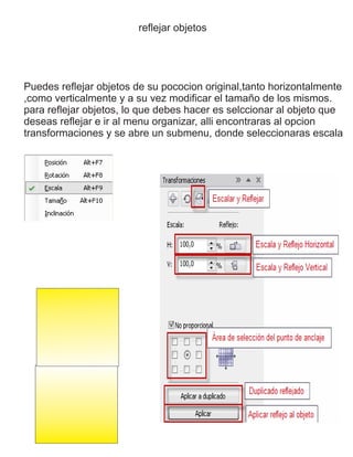 reflejar objetos
Puedes reflejar objetos de su pococion original,tanto horizontalmente
,como verticalmente y a su vez modificar el tamaño de los mismos.
para reflejar objetos, lo que debes hacer es selccionar al objeto que
deseas reflejar e ir al menu organizar, alli encontraras al opcion
transformaciones y se abre un submenu, donde seleccionaras escala