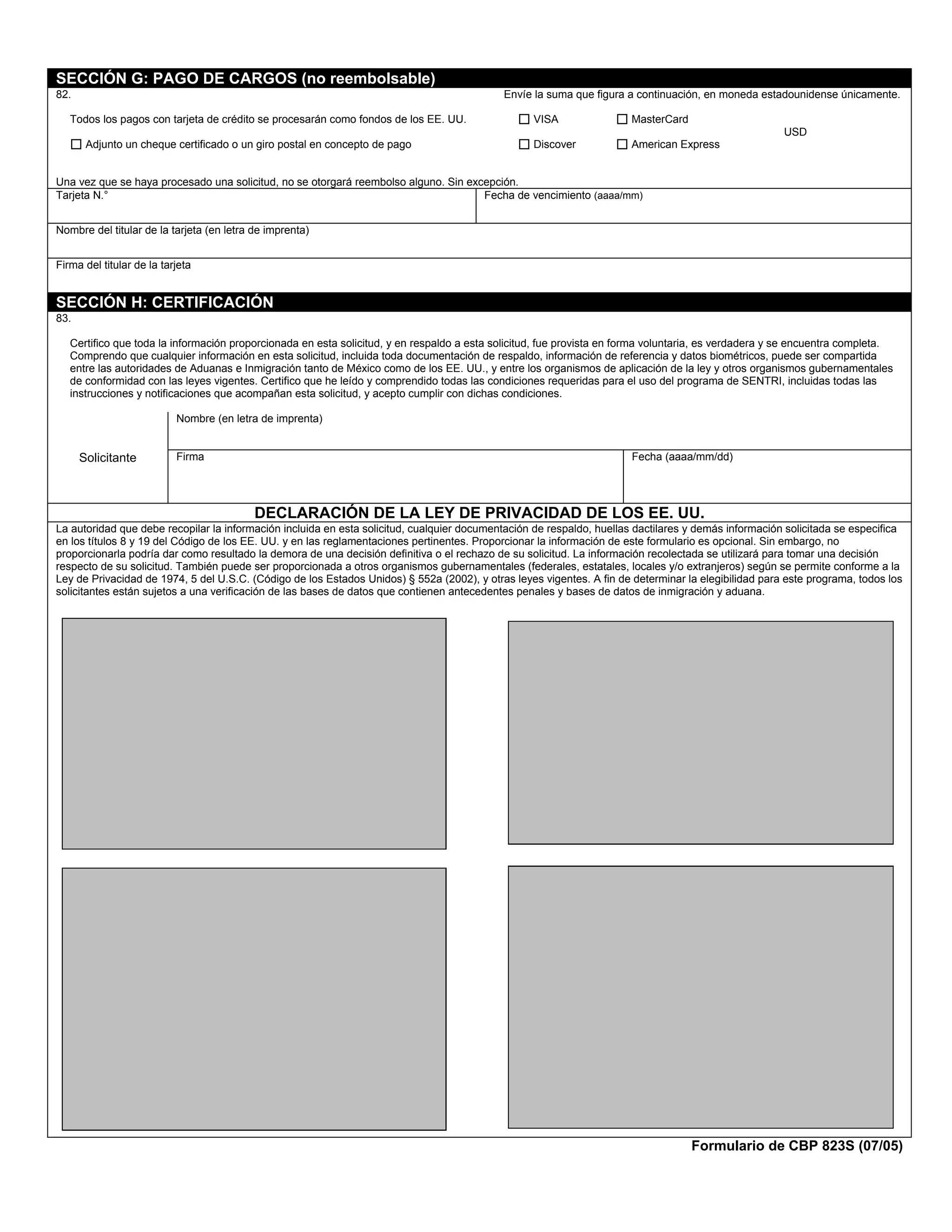 SECCIÓN G: PAGO DE CARGOS (no reembolsable)
82.                                                                                         Envíe la suma que figura a continuación, en moneda estadounidense únicamente.

   Todos los pagos con tarjeta de crédito se procesarán como fondos de los EE. UU.                VISA                 MasterCard
                                                                                                                                                      USD
       Adjunto un cheque certificado o un giro postal en concepto de pago                         Discover             American Express


Una vez que se haya procesado una solicitud, no se otorgará reembolso alguno. Sin excepción.
Tarjeta N.°                                                                          Fecha de vencimiento (aaaa/mm)


Nombre del titular de la tarjeta (en letra de imprenta)


Firma del titular de la tarjeta


SECCIÓN H: CERTIFICACIÓN
83.

   Certifico que toda la información proporcionada en esta solicitud, y en respaldo a esta solicitud, fue provista en forma voluntaria, es verdadera y se encuentra completa.
   Comprendo que cualquier información en esta solicitud, incluida toda documentación de respaldo, información de referencia y datos biométricos, puede ser compartida
   entre las autoridades de Aduanas e Inmigración tanto de México como de los EE. UU., y entre los organismos de aplicación de la ley y otros organismos gubernamentales
   de conformidad con las leyes vigentes. Certifico que he leído y comprendido todas las condiciones requeridas para el uso del programa de SENTRI, incluidas todas las
   instrucciones y notificaciones que acompañan esta solicitud, y acepto cumplir con dichas condiciones.

                           Nombre (en letra de imprenta)


      Solicitante          Firma                                                                                       Fecha (aaaa/mm/dd)




                                           DECLARACIÓN DE LA LEY DE PRIVACIDAD DE LOS EE. UU.
La autoridad que debe recopilar la información incluida en esta solicitud, cualquier documentación de respaldo, huellas dactilares y demás información solicitada se especifica
en los títulos 8 y 19 del Código de los EE. UU. y en las reglamentaciones pertinentes. Proporcionar la información de este formulario es opcional. Sin embargo, no
proporcionarla podría dar como resultado la demora de una decisión definitiva o el rechazo de su solicitud. La información recolectada se utilizará para tomar una decisión
respecto de su solicitud. También puede ser proporcionada a otros organismos gubernamentales (federales, estatales, locales y/o extranjeros) según se permite conforme a la
Ley de Privacidad de 1974, 5 del U.S.C. (Código de los Estados Unidos) § 552a (2002), y otras leyes vigentes. A fin de determinar la elegibilidad para este programa, todos los
solicitantes están sujetos a una verificación de las bases de datos que contienen antecedentes penales y bases de datos de inmigración y aduana.




                                                                                                                                    Formulario de CBP 823S (07/05)
 