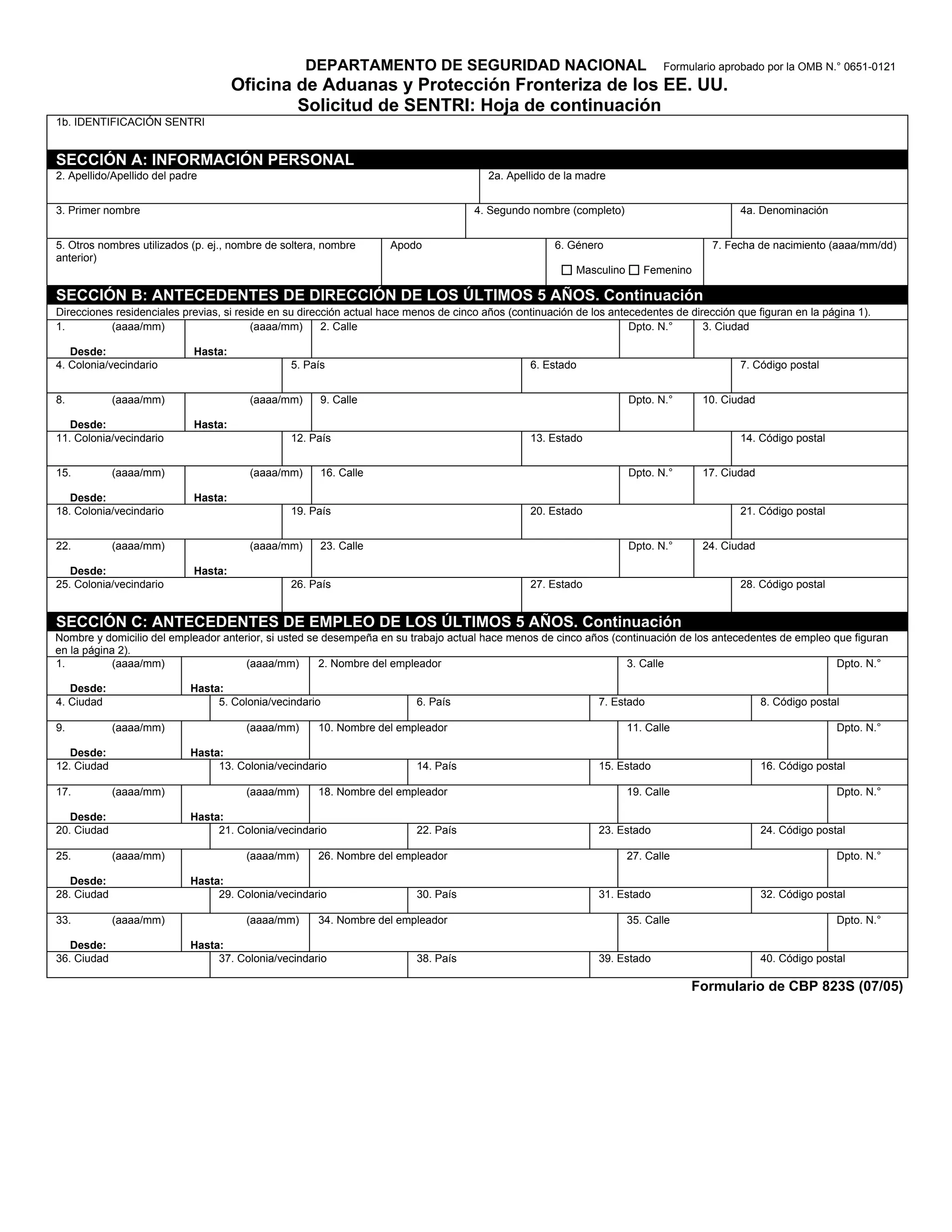 DEPARTAMENTO DE SEGURIDAD NACIONAL                                        Formulario aprobado por la OMB N.° 0651-0121
                                      Oficina de Aduanas y Protección Fronteriza de los EE. UU.
                                              Solicitud de SENTRI: Hoja de continuación
1b. IDENTIFICACIÓN SENTRI


SECCIÓN A: INFORMACIÓN PERSONAL
2. Apellido/Apellido del padre                                                           2a. Apellido de la madre


3. Primer nombre                                                                      4. Segundo nombre (completo)                           4a. Denominación


5. Otros nombres utilizados (p. ej., nombre de soltera, nombre      Apodo                             6. Género                        7. Fecha de nacimiento (aaaa/mm/dd)
anterior)
                                                                                                           Masculino      Femenino

SECCIÓN B: ANTECEDENTES DE DIRECCIÓN DE LOS ÚLTIMOS 5 AÑOS. Continuación
Direcciones residenciales previas, si reside en su dirección actual hace menos de cinco años (continuación de los antecedentes de dirección que figuran en la página 1).
1.         (aaaa/mm)                     (aaaa/mm)      2. Calle                                                      Dpto. N.°      3. Ciudad

   Desde:                    Hasta:
4. Colonia/vecindario                           5. País                                          6. Estado                                   7. Código postal


8.           (aaaa/mm)                  (aaaa/mm)     9. Calle                                                         Dpto. N.°     10. Ciudad

   Desde:                    Hasta:
11. Colonia/vecindario                          12. País                                         13. Estado                                  14. Código postal


15.          (aaaa/mm)                  (aaaa/mm)     16. Calle                                                        Dpto. N.°     17. Ciudad

   Desde:                    Hasta:
18. Colonia/vecindario                          19. País                                         20. Estado                                  21. Código postal


22.          (aaaa/mm)                  (aaaa/mm)     23. Calle                                                        Dpto. N.°     24. Ciudad

   Desde:                    Hasta:
25. Colonia/vecindario                          26. País                                         27. Estado                                  28. Código postal


SECCIÓN C: ANTECEDENTES DE EMPLEO DE LOS ÚLTIMOS 5 AÑOS. Continuación
Nombre y domicilio del empleador anterior, si usted se desempeña en su trabajo actual hace menos de cinco años (continuación de los antecedentes de empleo que figuran
en la página 2).
1.          (aaaa/mm)                 (aaaa/mm)       2. Nombre del empleador                                     3. Calle                                 Dpto. N.°

   Desde:                   Hasta:
4. Ciudad                        5. Colonia/vecindario                    6. País                              7. Estado                          8. Código postal

9.           (aaaa/mm)                 (aaaa/mm)      10. Nombre del empleador                                         11. Calle                                 Dpto. N.°

   Desde:                   Hasta:
12. Ciudad                       13. Colonia/vecindario                   14. País                             15. Estado                         16. Código postal

17.          (aaaa/mm)                 (aaaa/mm)      18. Nombre del empleador                                         19. Calle                                 Dpto. N.°

   Desde:                   Hasta:
20. Ciudad                       21. Colonia/vecindario                   22. País                             23. Estado                         24. Código postal

25.          (aaaa/mm)                 (aaaa/mm)      26. Nombre del empleador                                         27. Calle                                 Dpto. N.°

   Desde:                   Hasta:
28. Ciudad                       29. Colonia/vecindario                   30. País                             31. Estado                         32. Código postal

33.          (aaaa/mm)                 (aaaa/mm)      34. Nombre del empleador                                         35. Calle                                 Dpto. N.°

   Desde:                   Hasta:
36. Ciudad                       37. Colonia/vecindario                   38. País                             39. Estado                         40. Código postal

                                                                                                                                   Formulario de CBP 823S (07/05)
 