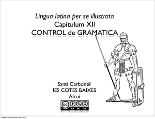 Lingua latina per se illustrata
                                       Capitulum XII
                               CONTROL de GRAMATICA




                                        Santi Carbonell
                                      IES COTES BAIXES
                                             Alcoi


martes 16 de octubre de 2012
 