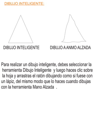 DIBUJO INTELIGENTE:
DIBUJO INTELIGENTE DIBUJO A MO ALZADAAN
Para realizar un dibujo inteligente, debes seleccionar la
herramienta Dibujo Inteligente y luego haces clic sobre
la hoja y arrastras el ratón dibujando como si fuese con
un lápiz, del mismo modo que lo haces cuando dibujas
con la herramienta Mano Alzada .
 