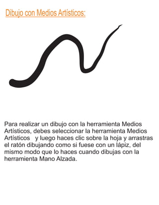 Dibujo con Medios Artísticos:
Para realizar un dibujo con la herramienta Medios
Artísticos, debes seleccionar la herramienta Medios
Artísticos y luego haces clic sobre la hoja y arrastras
el ratón dibujando como si fuese con un lápiz, del
mismo modo que lo haces cuando dibujas con la
herramienta Mano Alzada.
 