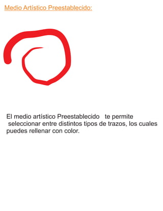 Medio Artístico Preestablecido:
El medio artístico Preestablecido te permite
seleccionar entre distintos tipos de trazos, los cuales
puedes rellenar con color.
 