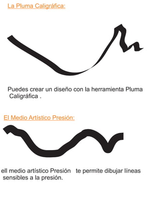 La Pluma Caligráfica:
El Medio Artístico Presión:
Puedes crear un diseño con la herramienta Pluma
Caligráfica .
ell medio artístico Presión te permite dibujar líneas
sensibles a la presión.
 