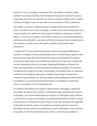 expresión “Ciencia, Tecnología y Sociedad (CTS)” suele definir un ámbito de trabajo
académico cuyo objeto de estudio está constituido por los aspectos sociales de la ciencia y
la tecnología, tanto en lo que concierne a los factores sociales que influyen sobre el cambio
científico-tecnológico, como en lo que atañe a las consecuencias sociales y ambientales.
De acuerdo a lo anterior, la Organización de los Estados Iberoamericanos (OEI.2013)
define “Los estudios sobre ciencia, tecnología y sociedad (CTS), como constituyentes de un
campo de trabajo en los ámbitos de la investigación académica, la educación y la política
pública”, es así como este enfoque viene también a adecuarse con las recientes propuestas y
transformaciones curriculares, cuyo objeto es brindar innovadoras formas de adquisición de
conocimientos, en donde actores como padres, sociedad y escuela tienen mutua
participación.
La educación CTS es una innovación destinada a promover una amplia alfabetización
científica y tecnológica ("science and technology literacy"), de manera que capacite a todas
las personas para poder tomar democráticamente decisiones responsables en cuestiones
controvertidas relacionadas con la calidad de las condiciones de vida en una sociedad cada
vez más impregnada de ciencia y tecnología. Su principal finalidad es la formación de
valores que haga posible una mayor participación ciudadana responsable en el control de
las implicaciones sociales de la ciencia y la tecnología. En el mundo actual, ni la educación
científica ni la tecnológica pueden seguir olvidando por más tiempo la formación de
actitudes de responsabilidad y de valores que hagan posible la participación democrática de
los ciudadanos en la toma de decisiones relacionadas con los problemas sociales de la
ciencia y la tecnología. CTS es el camino para ello.
Los estudios CTS definen hoy un campo de trabajo reciente y heterogéneo, aunque bien
consolidado, de carácter crítico respecto a la tradicional imagen esencialista de la ciencia y
la tecnología, y de carácter interdisciplinar por concurrir en él disciplinas como la filosofía
y la historia de la ciencia y la tecnología, la sociología del conocimiento científico, la teoría
de la educación y la economía del cambio técnico. Se trata aquí, en general, de comprender
la dimensión social de la ciencia y la tecnología, tanto desde el punto de vista de sus
antecedentes sociales como de sus consecuencias sociales y ambientales, es decir, tanto por
lo que atañe a los factores de naturaleza social, política o económica que modulan el
 