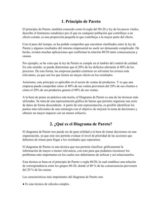 1. Principio de Pareto
El principio de Pareto, también conocido como la regla del 80-20 y ley de los pocos vitales,
describe el fenómeno estadístico por el que en cualquier población que contribuye a un
efecto común, es una proporción pequeña la que contribuye a la mayor parte del efecto.
Con el paso del tiempo, se ha podido comprobar que encontrar similitudes entre la ley de
Pareto y algunos resultados del entorno empresarial no suele ser demasiado complicado. De
hecho, existen muchas aplicaciones que confirman la relación 80/20 entre consecuencias y
causas.
Por ejemplo, se ha visto que la ley de Pareto se cumple en el ámbito del control de calidad.
En este sentido, se puede determinar que el 20% de los defectos afectarán al 80% de los
procesos. De esta forma, las empresas pueden centrarse en solventar los errores más
relevantes, ya que son los que tienen un mayor efecto en los resultados.
Asimismo, este principio es aplicable en el sector de ventas de productos. Y es que una
empresa puede comprobar cómo el 80% de sus ventas provienen del 20% de sus clientes o
cómo el 20% de sus productos genera el 80% de sus ventas.
A la hora de poner en práctica esta teoría, el Diagrama de Pareto es una de las técnicas más
utilizadas. Se trata de una representación gráfica de barras que permite organizar una serie
de datos de forma descendente. A partir de esta representación, es posible identificar los
puntos más relevantes de una estrategia con el objetivo de mejorar la toma de decisiones y
obtener un mayor impacto con un menor esfuerzo.
2. ¿Qué es el Diagrama de Pareto?
El diagrama de Pareto nos puede ser de gran utilidad a la hora de tomar decisiones en una
organización, ya que este nos permite evaluar el nivel de prioridad de las acciones que
debemos de tomar para llegar a los resultados que esperamos.
El diagrama de Pareto es una técnica que nos permite clasificar gráficamente la
información de mayor a menor relevancia, con esto para que podamos reconocer los
problemas más importantes en los cuales nos deberíamos de enfocar y así solucionarlos.
Esta técnica se basa en el principio de Pareto o regla 80/20, la cual establece una relación
de correspondencia entre los grupos 80-20, donde el 80 % de las consecuencias provienen
del 20 % de las causas.
Las características más importantes del diagrama de Pareto son:
● Es una técnica de cálculos simples.
 