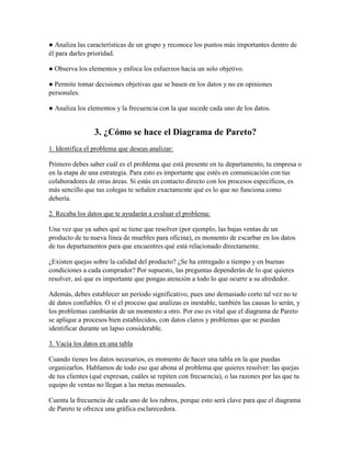 ● Analiza las características de un grupo y reconoce los puntos más importantes dentro de
él para darles prioridad.
● Observa los elementos y enfoca los esfuerzos hacia un solo objetivo.
● Permite tomar decisiones objetivas que se basen en los datos y no en opiniones
personales.
● Analiza los elementos y la frecuencia con la que sucede cada uno de los datos.
3. ¿Cómo se hace el Diagrama de Pareto?
1. Identifica el problema que deseas analizar:
Primero debes saber cuál es el problema que está presente en tu departamento, tu empresa o
en la etapa de una estrategia. Para esto es importante que estés en comunicación con tus
colaboradores de otras áreas. Si estás en contacto directo con los procesos específicos, es
más sencillo que tus colegas te señalen exactamente qué es lo que no funciona como
debería.
2. Recaba los datos que te ayudarán a evaluar el problema:
Una vez que ya sabes qué se tiene que resolver (por ejemplo, las bajas ventas de un
producto de tu nueva línea de muebles para oficina), es momento de escarbar en los datos
de tus departamentos para que encuentres qué está relacionado directamente.
¿Existen quejas sobre la calidad del producto? ¿Se ha entregado a tiempo y en buenas
condiciones a cada comprador? Por supuesto, las preguntas dependerán de lo que quieres
resolver, así que es importante que pongas atención a todo lo que ocurre a su alrededor.
Además, debes establecer un periodo significativo, pues uno demasiado corto tal vez no te
dé datos confiables. O si el proceso que analizas es inestable, también las causas lo serán, y
los problemas cambiarán de un momento a otro. Por eso es vital que el diagrama de Pareto
se aplique a procesos bien establecidos, con datos claros y problemas que se puedan
identificar durante un lapso considerable.
3. Vacía los datos en una tabla
Cuando tienes los datos necesarios, es momento de hacer una tabla en la que puedas
organizarlos. Hablamos de todo eso que abona al problema que quieres resolver: las quejas
de tus clientes (qué expresan, cuáles se repiten con frecuencia), o las razones por las que tu
equipo de ventas no llegan a las metas mensuales.
Cuenta la frecuencia de cada uno de los rubros, porque esto será clave para que el diagrama
de Pareto te ofrezca una gráfica esclarecedora.
 