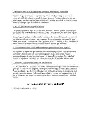 4. Ordena los datos de mayor a menor y calcula sus porcentajes y acumulados
En virtud de que la intención es representar qué es lo más frecuente para resolverlo
primero, tu tabla deberá estar ordenada de mayor a menor. También deberás incluir una
columna para sus porcentajes y sus acumulados. Es sencillo, más abajo te mostraremos un
par de ejemplos para que veas cómo se implementa.
5. Haz una gráfica de barras con estos datos
Cualquier programa de hojas de cálculo podrá ayudarte a hacer la gráfica, así que elige la
que te gusta más entre Numbers, Microsoft Excel o Google Sheets, por mencionar algunas.
Cuando hagas tu gráfica, en ella verás las barras en orden descendente que te mostrarán lo
que debería resolverse primero, y qué porcentaje de tus problemas representan. De esta
forma, tendrás muy claro en lo que tienes que concentrarte y, si lo haces bien, lo que está al
otro extremo desaparecerá como consecuencia de las mejoras que apliques.
6. Analiza cuáles son las causas o situaciones que aparecen al inicio de la gráfica
Por supuesto, es importante que analices con cabeza fría lo que causa los problemas más
apremiantes. Pon atención a lo que realmente puedes modificar o sumar, porque
seguramente valdrá la pena invertir recursos o el talento de tus equipos. Será más fácil
alcanzar el objetivo si construyes una estrategia con ayuda de todos los involucrados.
7. Monitoriza el progreso de la solución que planteaste
Y, claro está, sigue de cerca cómo funciona el plan que diseñaste para resolver tu problema,
igual que lo haces con tus campañas, estrategias de marketing y de ventas. El diagrama de
Pareto te indicará a qué darle prioridad, pero una evaluación continua de tus acciones para
corregir el camino es lo que realmente te va a señalar si tomaste una buena decisión. Así
que es importante que tengas en cuenta que quizá será necesario hacer ajustes a mitad del
proceso.
4. ¿Cómo hacer un Pareto en Excel?
Pasos para el diagrama de Pareto:
 