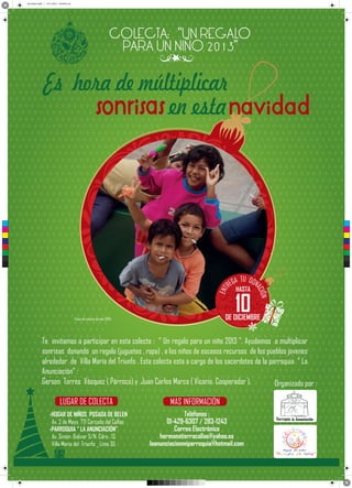Sin título-6.pdf 1 13/11/2013 10:50:42 a.m.
C
M
Y
CM
MY
CY
CMY
K
ENT
ÓN
ACI
TU
EGA DON
R
Fotos de colecta del año 2004
Te invitamos a participar en esta colecta : “ Un regalo para un niño 2013 ”. Ayudamos a multiplicar
sonrisas donando un regalo (juguetes , ropa) , a los niños de escasos recursos de los pueblos jovenes
alrededor de Villa María del Triunfo . Esta colecta esta a cargo de los sacerdotes de la parroquia “ La
Anunciación” :
Gerson Torres Vásquez ( Párroco) y Juan Carlos Marca ( Vicario Cooperador ).
MAS INFORMACIÓN
-HOGAR DE NIÑOS POSADA DE BELEN
Av. 2 de Mayo 771 Cercado del Callao
-PARROQUIA “ LA ANUNCIACIÓN”
Av. Simón Bolivar S/N Cdra . 13
Villa Maria del Triunfo _ Lima 35
Teléfonos :
01-429-6307 / 283-1243
Correo Electrónico
hermanatierracallao@yahoo.es
laanunciacionmiparroquia@hotmail.com