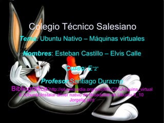 Colegio Técnico Salesiano Tema : Ubuntu Nativo – Máquinas virtuales Nombres : Esteban Castillo – Elvis Calle Curso : E ”2” Profesor :Santiago Durazno Bibliográfica: http://es.wikipedia.org/wiki/M%C3%A1quina_virtual E:buntunstalar driver nativo de Broadcom en Ubuntu 8_10  Jorgelig.mht 