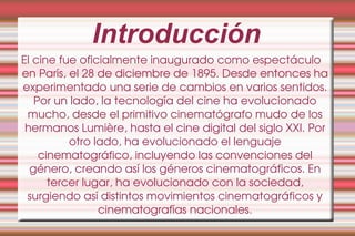 Introducción El cine fue oficialmente inaugurado como espectáculo en París, el 28 de diciembre de 1895. Desde entonces ha experimentado una serie de cambios en varios sentidos. Por un lado, la tecnología del cine ha evolucionado mucho, desde el primitivo cinematógrafo mudo de los hermanos Lumière, hasta el cine digital del siglo XXI. Por otro lado, ha evolucionado el lenguaje cinematográfico, incluyendo las convenciones del género, creando así los géneros cinematográficos. En tercer lugar, ha evolucionado con la sociedad, surgiendo así distintos movimientos cinematográficos y cinematografías nacionales. 